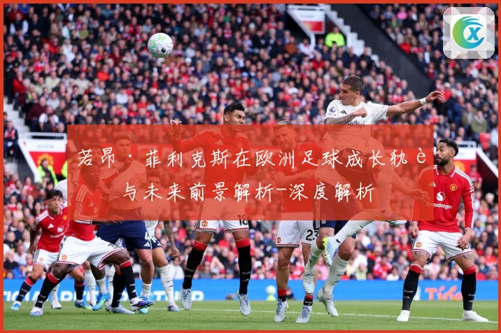 若昂·菲利克斯在欧洲足球成长轨迹与未来前景解析-深度解析