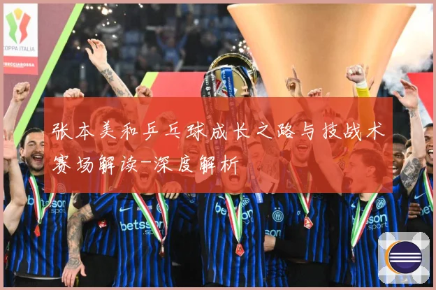 张本美和乒乓球成长之路与技战术赛场解读-深度解析