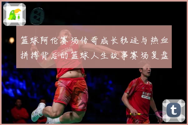 篮球阿伦赛场传奇成长轨迹与热血拼搏背后的篮球人生故事赛场复盘-深度解析