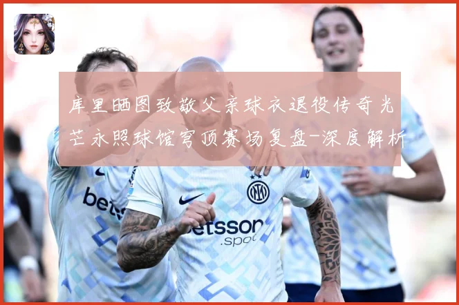 库里晒图致敬父亲球衣退役传奇光芒永照球馆穹顶赛场复盘-深度解析