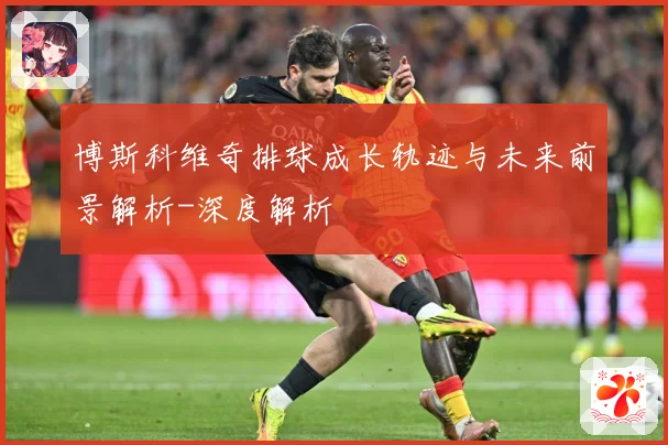 博斯科维奇排球成长轨迹与未来前景解析-深度解析